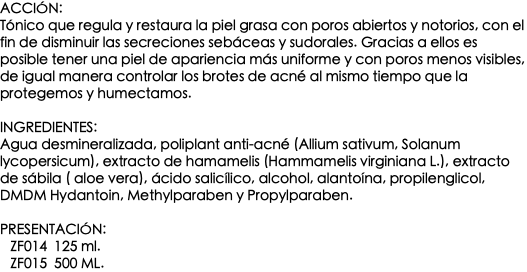 Acción: Tónico que regula y restaura la piel grasa con poros abiertos y notorios, con el fin de disminuir las secreciones sebáceas y sudorales. Gracias a ellos es posible tener una piel de apariencia más uniforme y con poros menos visibles, de igual manera controlar los brotes de acné al mismo tiempo que la protegemos y humectamos. Ingredientes: Agua desmineralizada, poliplant anti-acné (Allium sativum, Solanum lycopersicum), extracto de hamamelis (Hammamelis virginiana L.), extracto de sábila ( aloe vera), ácido salicílico, alcohol, alantoína, propilenglicol, DMDM Hydantoin, Methylparaben y Propylparaben. Presentación: ZF014 125 ml. ZF015 500 ml.
